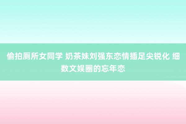 偷拍厕所女同学 奶茶妹刘强东恋情插足尖锐化 细数文娱圈的忘年恋