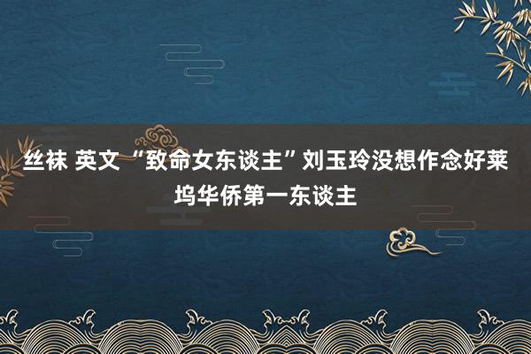 丝袜 英文 “致命女东谈主”刘玉玲没想作念好莱坞华侨第一东谈主