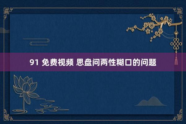 91 免费视频 思盘问两性糊口的问题