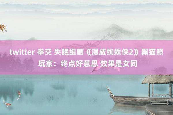 twitter 拳交 失眠组晒《漫威蜘蛛侠2》黑猫照 玩家：终点好意思 效果是女同