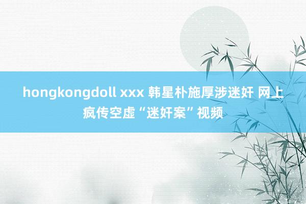 hongkongdoll xxx 韩星朴施厚涉迷奸 网上疯传空虚“迷奸案”视频