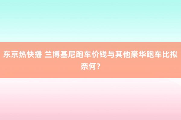 东京热快播 兰博基尼跑车价钱与其他豪华跑车比拟奈何？