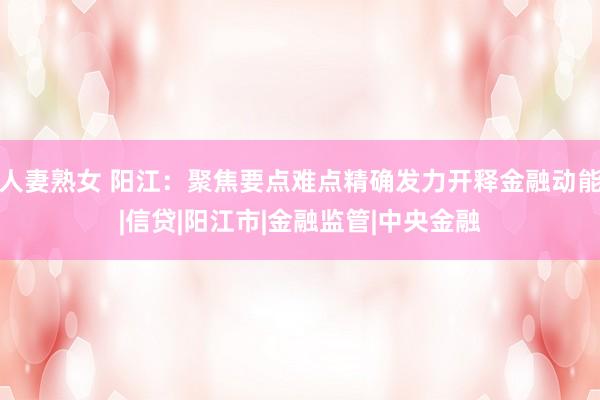 人妻熟女 阳江：聚焦要点难点精确发力开释金融动能|信贷|阳江市|金融监管|中央金融