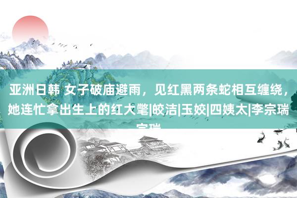 亚洲日韩 女子破庙避雨，见红黑两条蛇相互缠绕，她连忙拿出生上的红大氅|皎洁|玉姣|四姨太|李宗瑞
