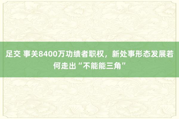 足交 事关8400万功绩者职权，新处事形态发展若何走出“不能能三角”