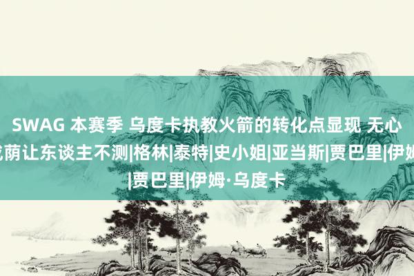 SWAG 本赛季 乌度卡执教火箭的转化点显现 无心插柳柳成荫让东谈主不测|格林|泰特|史小姐|亚当斯|贾巴里|伊姆·乌度卡